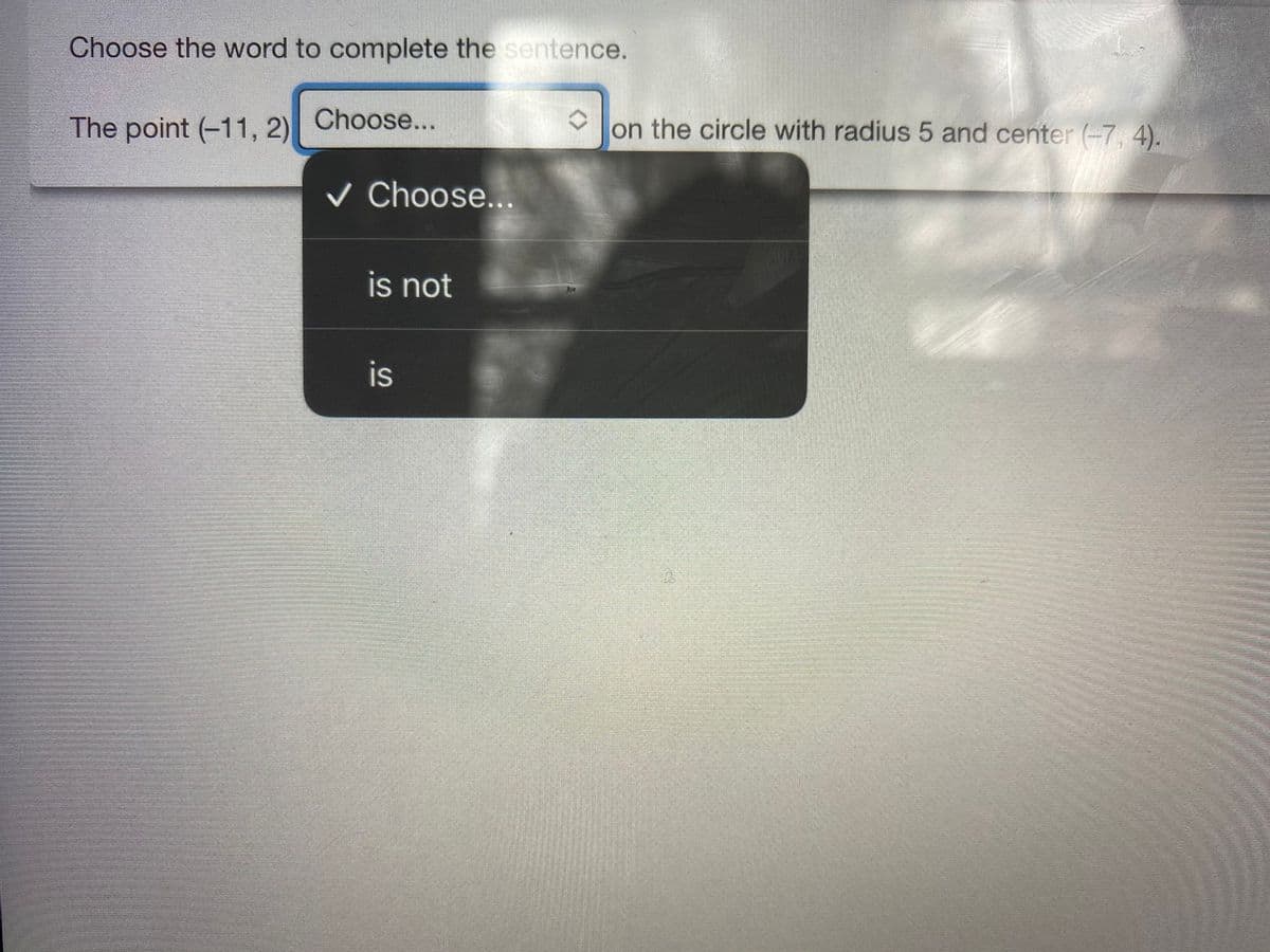 Choose the word to complete the sentence.
The point (-11, 2) Choose...
on the circle with radius 5 and center (-7, 4).
V Choose...
is not
is
