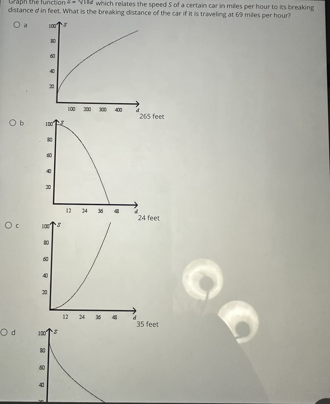 Graph the function S=18d which relates the speed S of a certain car in miles per hour to its breaking
distance d in feet. What is the breaking distance of the car if it is traveling at 69 miles per hour?
O
Od
b
a
60
100
60
100
100
100
80
40
80
40
20
20
80
80
60
40
60
20
20
40
22
S
S
100 200 300 400
12 24
12
24
36 48
36 48
d
d
265 feet
24 feet
35 feet