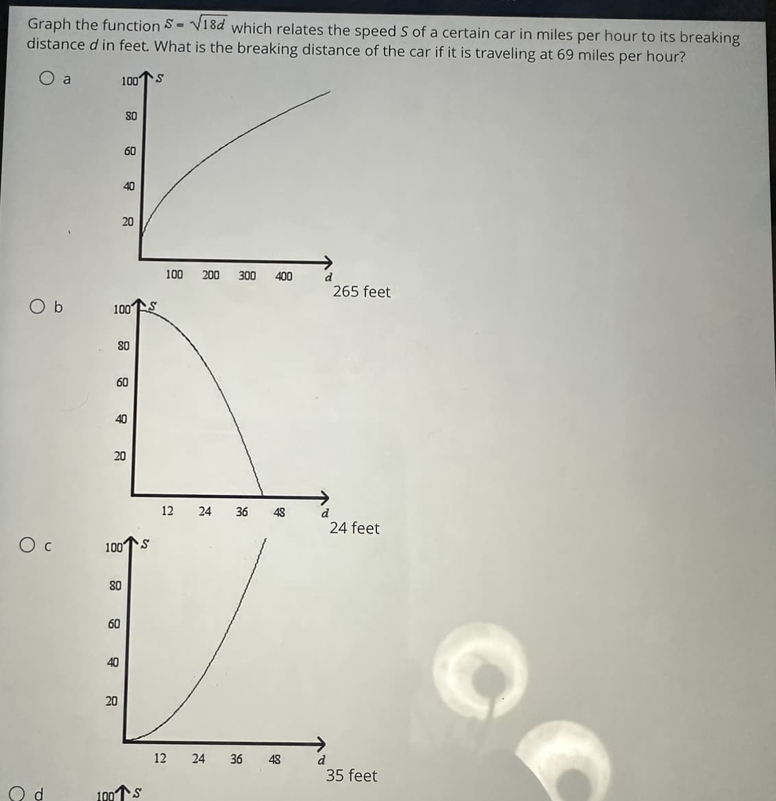 Graph the function S=√18d which relates the speed S of a certain car in miles per hour to its breaking
distance d in feet. What is the breaking distance of the car if it is traveling at 69 miles per hour?
O
Ос
a
Ob
100 S
100
80
80
60
60
100
80
60
40
20
40
40
20
20
S
100S
100 200 300 400
12
24
12 24
36 48
36 48
d
d
d
265 feet
24 feet
35 feet