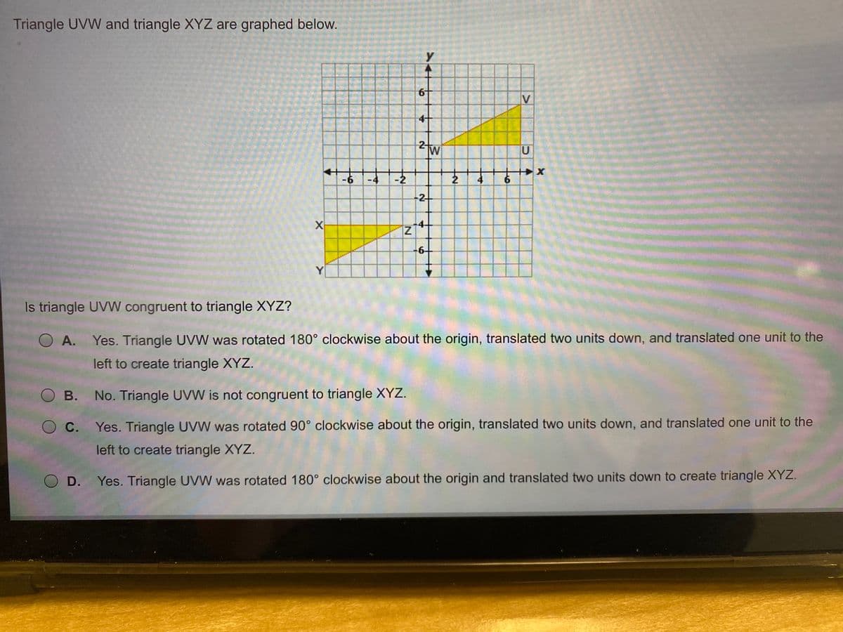 Triangle UVW and triangle XYZ are graphed below.
y
V
4-
2tw
W
U
-6
4
-2
4
6.
2
X
6-
Y
Is triangle UVVW congruent to triangle XYZ?
A. Yes. Triangle UVW was rotated 180° clockwise about the origin, translated two units down, and translated one unit to the
left to create triangle XYZ.
O B. No. Triangle UVW is not congruent to triangle XYZ.
O C.
Yes. Triangle UVW was rotated 90° clockwise about the origin, translated two units down, and translated one unit to the
left to create triangle XYZ.
O D.
Yes. Triangle UVW was rotated 180° clockwise about the origin and translated two units down to create triangle XYZ.
4,
