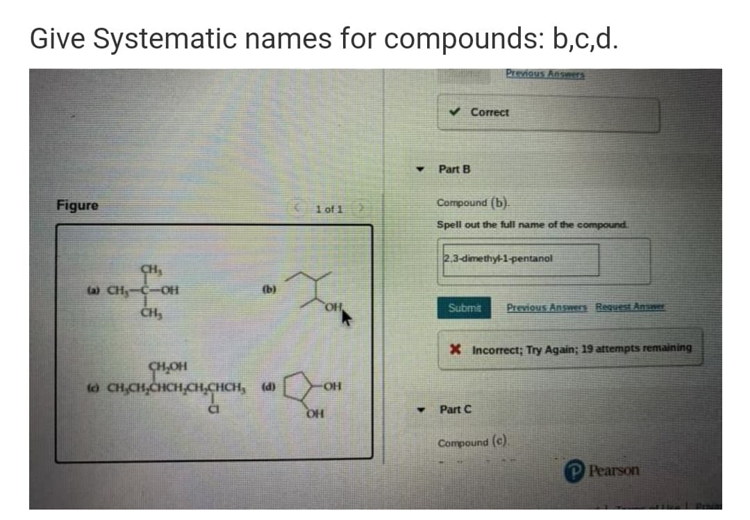 Give Systematic names for compounds: b,c,d.
Previous Answers
V Correct
Part B
Figure
1 of 1
Compound (b)
Spell out the full name of the compound
2.3-dimethyl-1-pentanol
ta) CH-C-OH
(b)
Submit
Previous Answers Request Ansner
CH,
X Incorrect; Try Again; 19 attempts remaining
H,CHCH,CH,CHCH,
(d)
FHO-
Part C
HO
Compound (c).
Pearson
