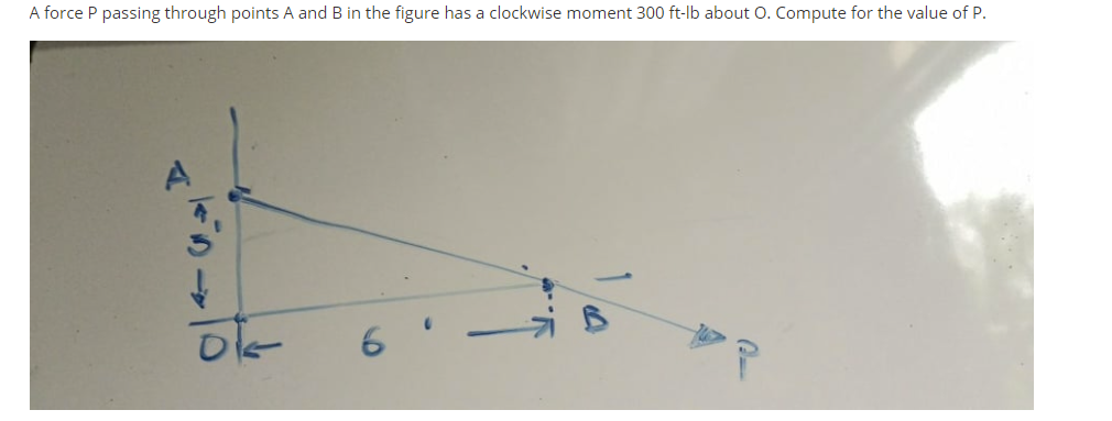 A force P passing through points A and B in the figure has a clockwise moment 300 ft-lb about O. Compute for the value of P.
