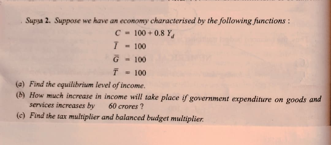 Supya 2. Suppose we have an economy characterised by the following functions :
C = 100 + 0.8 Y.
= 100
G
100
= 100
(a) Find the equilibrium level of income.
(b) How much increase in income will take place if government expenditure on goods and
services increases by
60 crores ?
(c) Find the tax multiplier and balanced budget multiplier.
