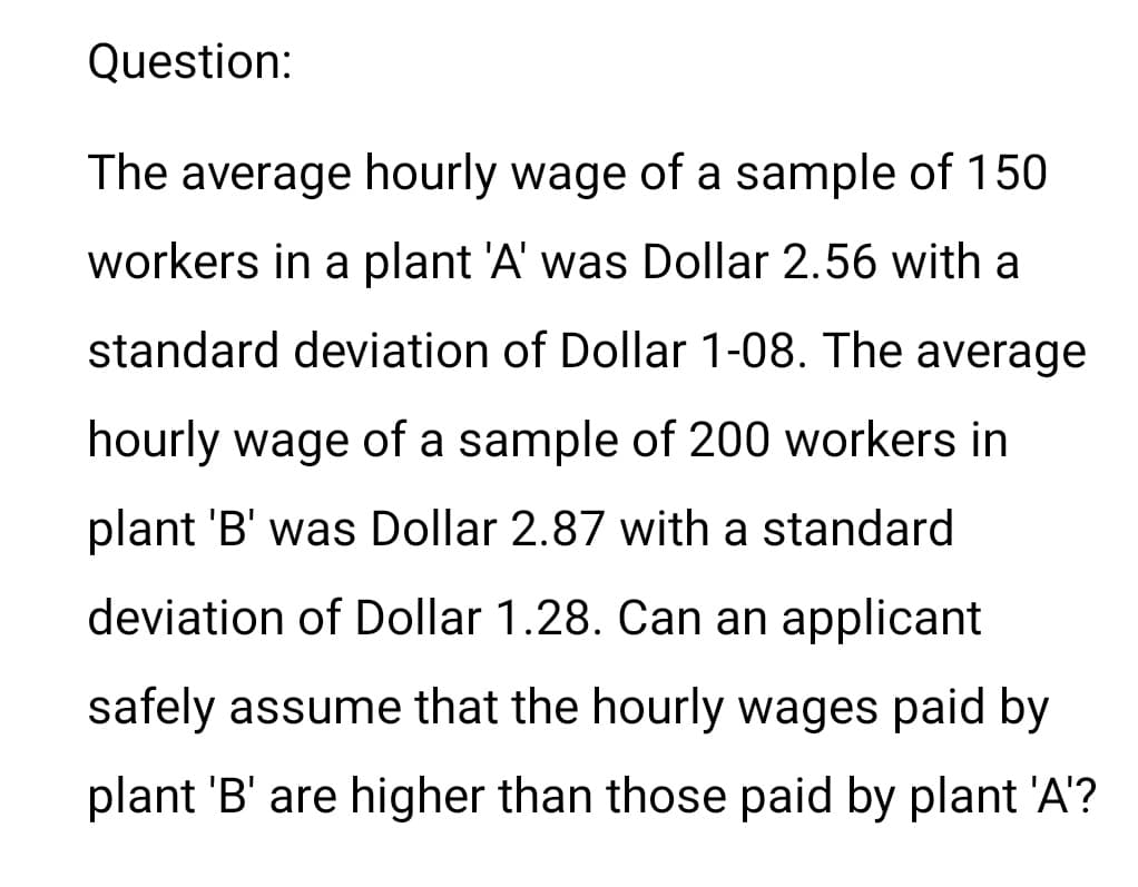 Question:
The average hourly wage of a sample of 150
workers in a plant 'A' was Dollar 2.56 with a
standard deviation of Dollar 1-08. The average
hourly wage of a sample of 200 workers in
plant 'B' was Dollar 2.87 with a standard
deviation of Dollar 1.28. Can an applicant
safely assume that the hourly wages paid by
plant 'B' are higher than those paid by plant 'A'?
