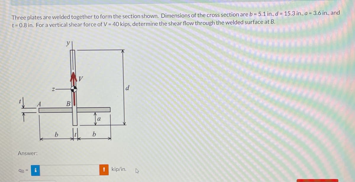 Three plates are welded together to form the section shown. Dimensions of the cross section are b = 5.1 in., d = 15.3 in., a = 3.6 in., and
t = 0.8 in. For a vertical shear force of V = 40 kips, determine the shear flow through the welded surface at B.
y
d
b
Answer:
9B = i
! kip/in.
