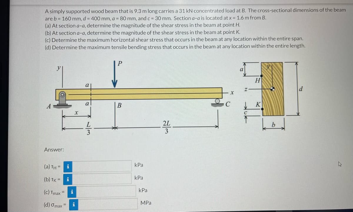 A simply supported wood beam that is 9.3 m long carries a 31 kN concentrated load at B. The cross-sectional dimensions of the beam
are b = 160 mm, d = 400 mm, a = 80 mm, and c = 30 mm. Section a-a is located at x = 1.6 m from B.
(a) At section a-a, determine the magnitude of the shear stress in the beam at point H.
(b) At section a-a, determine the magnitude of the shear stress in the beam at point K.
(c) Determine the maximum horizontal shear stress that occurs in the beam at any location within the entire span.
(d) Determine the maximum tensile bending stress that occurs in the beam at any location within the entire length.
P
y
H
a
A
a
B
C
2L
3
Answer:
(a) TH = i
kPa
kPa
(b) TK = i
kPa
(c) Tmax =
i
MPa
(d) Omax=
i
