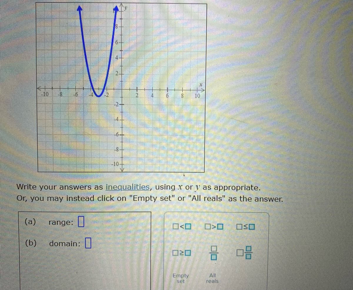 6.
10
-8
-6
12
6.
10
-2+
L4.
-6-
-8-
-10-
Write your answers as inequalities, usingr or y as appropriate.
Or, you may instead click on "Empty set" or "All reals" as the answer.
(a)
range: |
(b)
domain:|
Empty
set
All
reals
