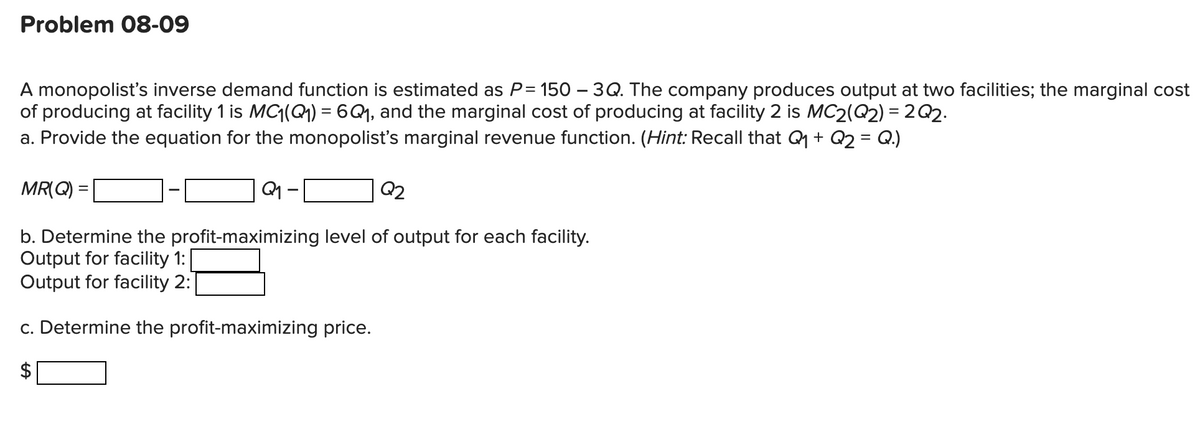 Problem 08-09
A monopolist's inverse demand function is estimated as P = 150 – 3Q. The company produces output at two facilities; the marginal cost
of producing at facility 1 is MC1(Q1) = 6Q1, and the marginal cost of producing at facility 2 is MC2(Q2) = 2Q2.
a. Provide the equation for the monopolist's marginal revenue function. (Hint: Recall that Q + Q2 = Q.)
MR(Q):
Q2
b. Determine the profit-maximizing level of output for each facility.
Output for facility 1:
Output for facility 2:
c. Determine the profit-maximizing price.
%24
