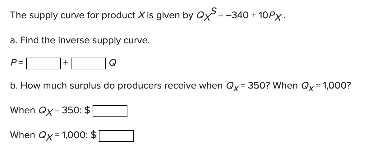 The supply curve for product X is given by Qx= -340 + 10PX.
a. Find the inverse supply curve.
P =
+
Q
b. How much surplus do producers receive when Qx= 350? When Qx = 1,000?
%D
When Qx= 350: $
When Qx= 1,000: $
