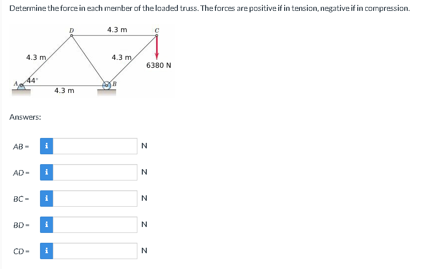 Determine the force in each member of the loaded truss. The forces are positive if in tension, negative if in compression.
4.3 m
44°
Answers:
AB=
AD =
BC =
CD
BD=
i
i
i
i
i
D
4.3 m
4.3 m
4.3 m
B
6380 N
N
N
N
N
с
N