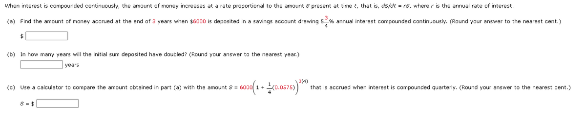 When interest is compounded continuously, the amount of money increases at a rate proportional to the amount S present at time t, that is, ds/dt = rs, where r is the annual rate of interest.
3
(a) Find the amount of money accrued at the end of 3 years when $6000 is deposited in a savings account drawing 5 % annual interest compounded continuously. (Round your answer to the nearest cent.)
$
(b) In how many years will the initial sum deposited have doubled? (Round your answer to the nearest year.)
years.
(c) Use a calculator to compare the amount obtained in part (a) with the amount S 6000
6000 (1 + 1 (0.0575)³(4) that is accrued when interest is compounded quarterly. (Round your answer to the nearest cent.)
S = $