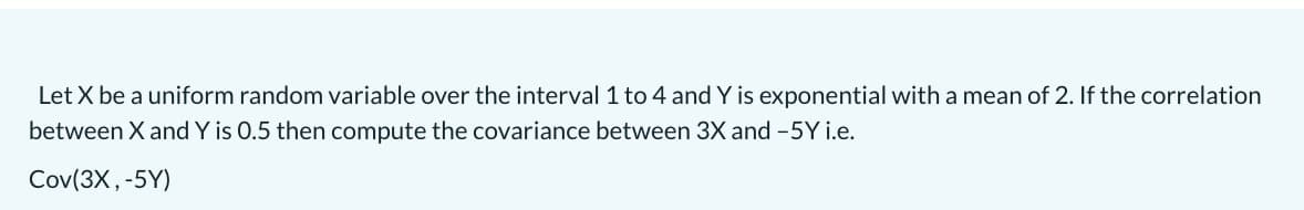 Let X be a uniform random variable over the interval1 to 4 and Y is exponential with a mean of 2. If the correlation
between X and Y is 0.5 then compute the covariance between 3X and -5Y i.e.
Cov(3X,-5Y)
