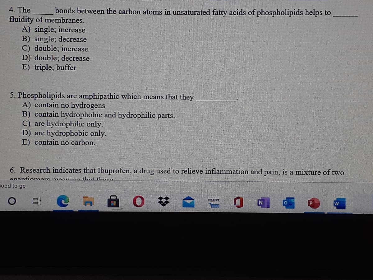 4. The
bonds between the carbon atoms in unsaturated fatty acids of phospholipids helps to
fluidity of membranes.
A) single; increase
B) single; decrease
C) double; increase
D) double; decrease
E) triple; buffer
5. Phospholipids are amphipathic which means that they
A) contain no hydrogens
B) contain hydrophobic and hydrophilic parts.
C) are hydrophilic only.
D) are hydrophobic only.
E) contain no carbon.
6. Research indicates that Ibuprofen, a drug used to relieve inflammation and pain, is a mixture of two
enantiomers maanina that these
Sood to go
amazon
