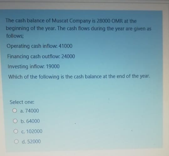 The cash balance of Muscat Company is 28000 OMR at the
beginning of the year. The cash flows during the year are given as
follows;
Operating cash inflow: 41000
Financing cash outflow: 24000
Investing inflow: 19000
Which of the following is the cash balance at the end of the year.
Select one:
O a. 74000
O b. 64000
O c. 102000
O d. 52000
