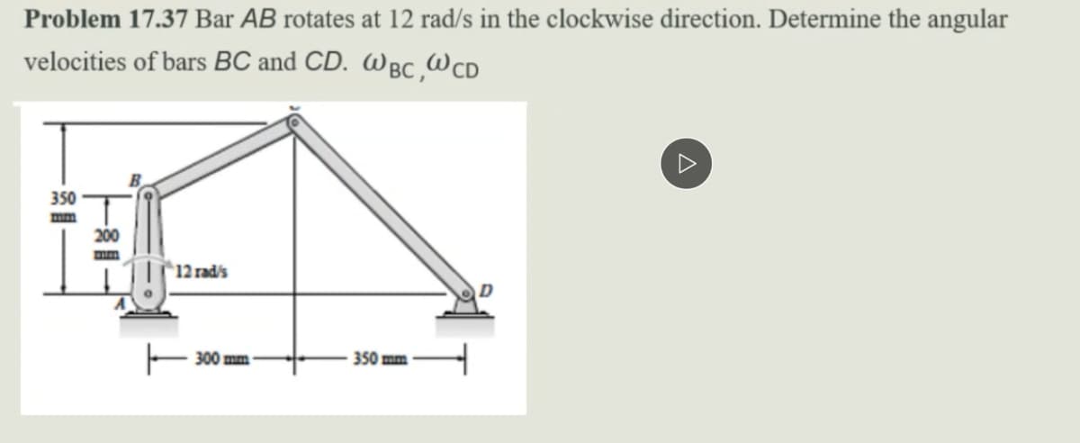 Problem 17.37 Bar AB rotates at 12 rad/s in the clockwise direction. Determine the angular
velocities of bars BC and CD. Wgc,Wcd
350
mm
200
mm
12 rad/s
350 mm
