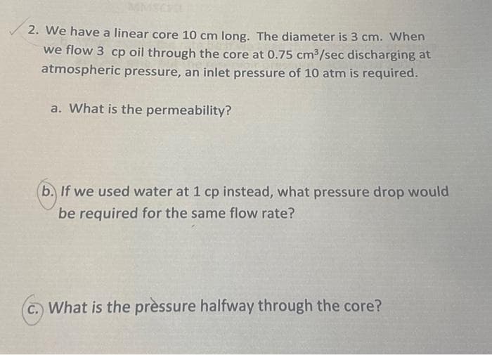 MMSC
2. We have a linear core 10 cm long. The diameter is 3 cm. When
we flow 3 cp oil through the core at 0.75 cm3/sec discharging at
atmospheric pressure, an inlet pressure of 10 atm is required.
a. What is the permeability?
(b. If we used water at 1 cp instead, what pressure drop would
be required for the same flow rate?
C. What is the prèssure halfway through the core?
