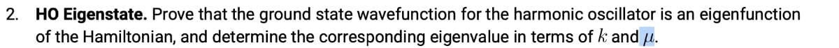 2. HO Eigenstate. Prove that the ground state wavefunction for the harmonic oscillator is an eigenfunction
of the Hamiltonian, and determine the corresponding eigenvalue in terms of k and u.
