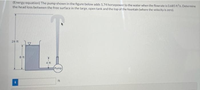 (Energy equation) The pump shown in the figure below adds 1.74 horsepower to the water when the flowrate is 0.685 ft/s. Determine
the head loss between the free surface in the large, open tank and the top of the fountain (where the velocity is zero).
24 t
8 ft
4 ft
Pump
ft
