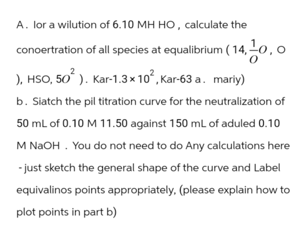 A. lor a wilution of 6.10 MH HO, calculate the
conoertration of all species at equalibrium ( 14, 10,
2
), HSO, 50² ). Kar-1.3 × 10², Kar-63 a. mariy)
b. Siatch the pil titration curve for the neutralization of
50 mL of 0.10 M 11.50 against 150 mL of aduled 0.10
M NaOH. You do not need to do Any calculations here
- just sketch the general shape of the curve and Label
equivalinos points appropriately, (please explain how to
plot points in part b)