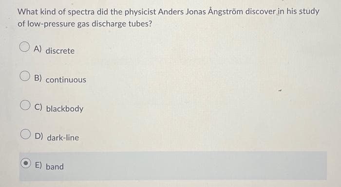 What kind of spectra did the physicist Anders Jonas Ångström discover in his study
of low-pressure gas discharge tubes?
A) discrete
B) continuous
C) blackbody
D) dark-line
E) band