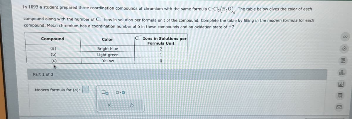 In 1895 a student prepared three coordination compounds of chromium with the same formula CrCl2(H2O). The table below gives the color of each
compound along with the number of CI ions in solution per formula unit of the compound. Complete the table by filling in the modern formula for each
compound. Metal chromium has a coordination number of 6 in these compounds and an oxidation state of +2.
Compound
(a)
Color
Bright blue
(b)
Light green
(c)
Yellow
Part 1 of 3
Modern formula for (a):
х
G
CI Ions in Solutions per
Formula Unit
2
1
0
00
ola