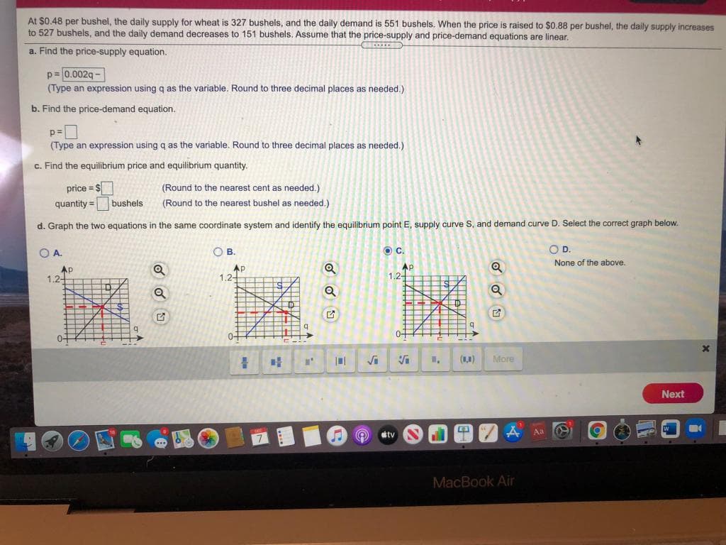 At $0.48 per bushel, the daily supply for wheat is 327 bushels, and the daily demand is 551 bushels. When the price is raised to $0.88 per bushel, the daily supply increases
to 527 bushels, and the daily demand decreases to 151 bushels. Assume that the price-supply and price-demand equations are linear.
a. Find the price-supply equation.
p= 0.002g -
(Type an expression using q as the variable. Round to three decimal places as needed.)
b. Find the price-demand equation.
p=
(Type an expression using q as the variable. Round to three decimal places as needed.)
c. Find the equilibrium price and equilibrium quantity.
price = $
(Round to the nearest cent as needed.)
quantity =
bushels
(Round to the nearest bushel as needed.)
d. Graph the two equations in the same coordinate system and identify the equilibrium point E, supply curve S, and demand curve D. Select the correct graph below.
OA.
OB.
OD.
OD.
None of the above.
Ap
1.2-
AP
1.2-
Ap
1.2-
0+
0+
()
More
Next
A Aa
tv
MacBook Air
