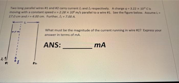 Two long parallel wires #1 and #2 carry current / and I; respectively. A charge q= 3.22 x 10 Cis
moving with a constant speed v=2.28 x 10 m/s parallel to a wire #1. See the figure below. Assume L=
17.0 cm and r=4.00 cm. Further, lh = 7.00 A.
What must be the magnitude of the current running in wire #2? Express your
answer in terms of mA.
ANS:
mÃ
FL
