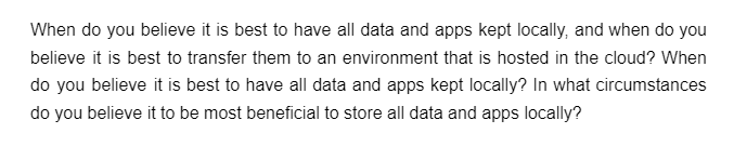 When do you believe it is best to have all data and apps kept locally, and when do you
believe it is best to transfer them to an environment that is hosted in the cloud? When
do you believe it is best to have all data and apps kept locally? In what circumstances
do you believe it to be most beneficial to store all data and apps locally?