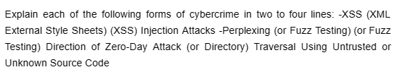 Explain each of the following forms of cybercrime in two to four lines: -XSS (XML
External Style Sheets) (XSS) Injection Attacks -Perplexing (or Fuzz Testing) (or Fuzz
Testing) Direction of Zero-Day Attack (or Directory) Traversal Using Untrusted or
Unknown Source Code