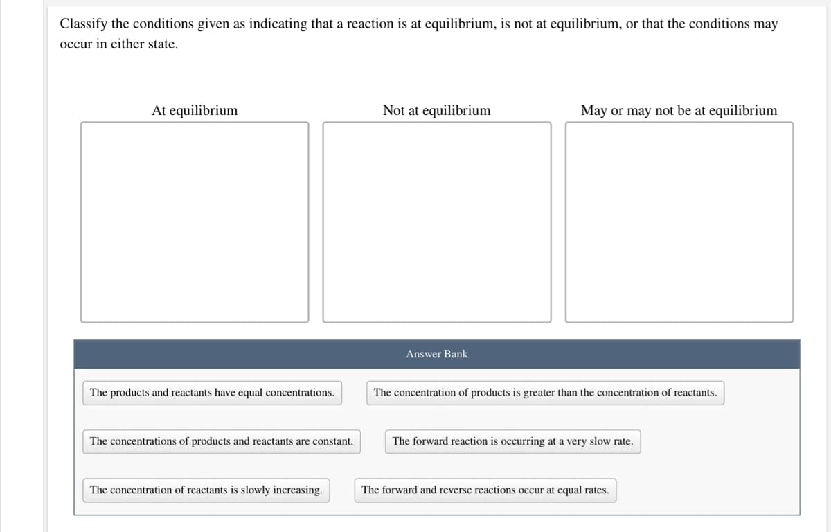 Classify the conditions given as indicating that a reaction is at equilibrium, is not at equilibrium, or that the conditions may
occur in either state.
At equilibrium
Not at equilibrium
May or may not be at equilibrium
Answer Bank
The products and reactants have equal concentrations.
The concentration of products is greater than the concentration of reactants.
The concentrations of products and reactants are constant.
The forward reaction is occurring at a very slow rate.
The concentration of reactants is slowly increasing.
The forward and reverse reactions occur at equal rates.
