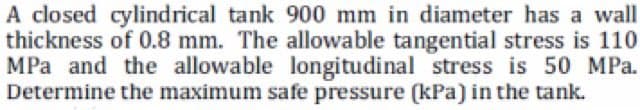 A closed cylindrical tank 900 mm in diameter has a wall
thickness of 0.8 mm. The allowable tangential stress is 110
MPa and the allowable longitudinal stress is 50 MPa.
Determine the maximum safe pressure (kPa) in the tank.
