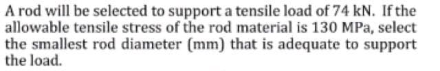 A rod will be selected to support a tensile load of 74 kN. If the
allowable tensile stress of the rod material is 130 MPa, select
the smallest rod diameter (mm) that is adequate to support
the load.
