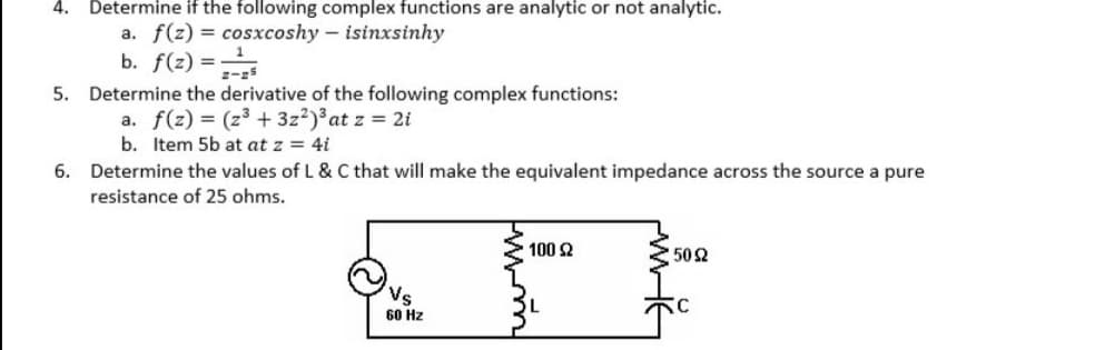 4. Determine if the following complex functions are analytic or not analytic.
a. f(z) = cosxcoshy - isinxsinhy
b. f(z) =
5. Determine the derivative of the following complex functions:
a. f(z) = (z3 + 3z?) at z = 2i
b. Item 5b at at z = 4i
6. Determine the values of L & C that will make the equivalent impedance across the source a pure
resistance of 25 ohms.
100 2
502
Vs
60 Hz
