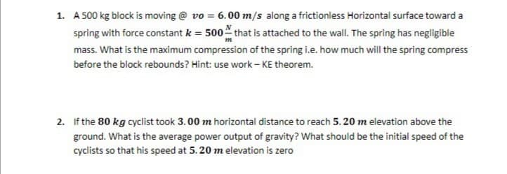 1. A 500 kg block is moving @ vo = 6.00 m/s along a frictionless Horizontal surface toward a
spring with force constant k = 500 that is attached to the wall. The spring has negligible
mass. What is the maximum compression of the spring i.e. how much will the spring compress
before the block rebounds? Hint: use work - KE theorem.
2. If the 80 kg cyclist took 3.00 m horizontal distance to reach 5. 20 m elevation above the
ground. What is the average power output of gravity? What should be the initial speed of the
cyclists so that his speed at 5. 20 m elevation is zero
