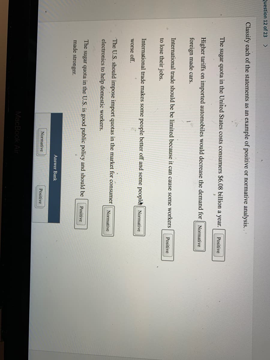 Question 12 of 23
<>
Classify each of the statements as an example of positive or normative analysis..
The
sugar quota in the United States costs consumers $6.08 billion a year.
Positive
Higher tariffs on imported automobiles would decrease the demand for Normative
foreign made cars.
International trade should be be limited because it can cause some workers
Positive
to lose their jobs.
International trade makes some people better off and some people Normative
worse off.
The U.S. should impose import quotas in the market for consumer
Normative
electronics to help domestic workers.
The sugar quota in the U.S. is good public policy and should be
Positive
made stronger.
Answer Bank
Normative
Positive
MacBook Air
