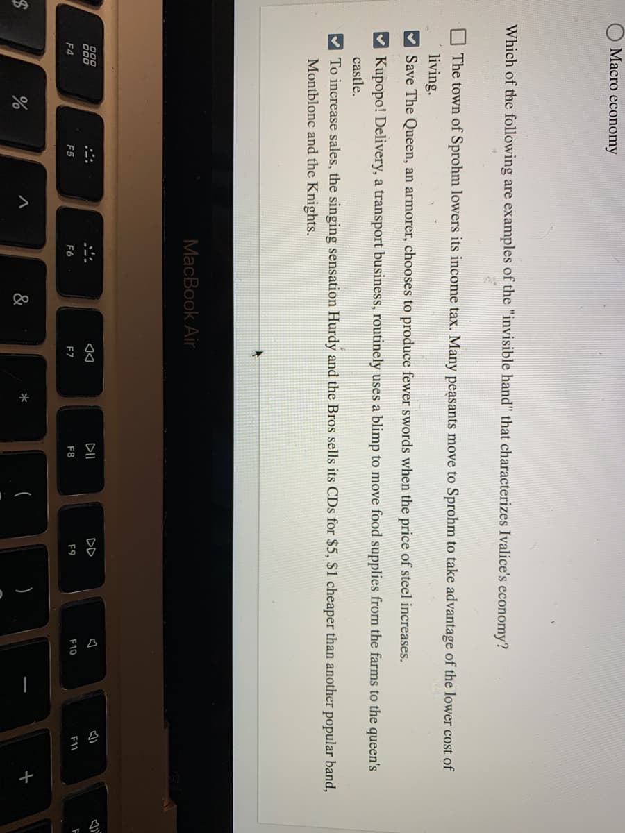 О Масro есonomy
Which of the following are examples of the "invisible hand" that characterizes Ivalice's economy?
The town of Sprohm lowers its income tax. Many peasants move to Sprohm to take advantage of the lower cost of
living.
Save The Queen, an armorer, chooses to produce fewer swords when the price of steel increases.
Kupopo! Delivery, a transport business, routinely uses a blimp to move food supplies from the farms to the queen's
castle.
To increase sales, the singing sensation Hurdy and the Bros sells its CDs for $5, $1 cheaper than another popular band,
Montblonc and the Knights.
MacBook Air
O00
000
DII
DD
F4
F5
F6
F7
F8
F9
F10
F11
&
*
