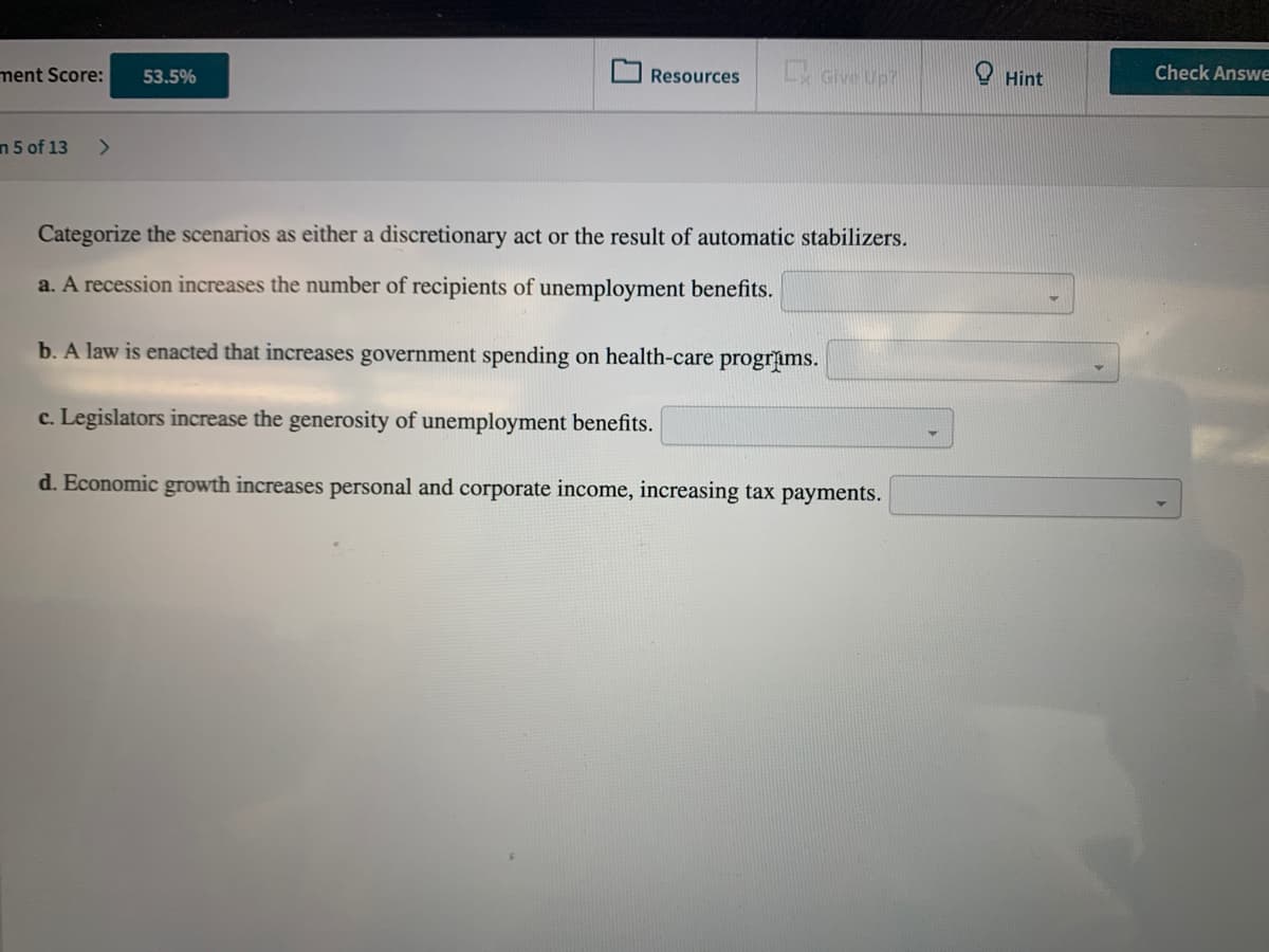 ment Score:
Lx Give Up?
O Hint
Check AnswE
53.5%
Resources
n 5 of 13
<>
Categorize the scenarios as either a discretionary act or the result of automatic stabilizers.
a. A recession increases the number of recipients of unemployment benefits.
b. A law is enacted that increases government spending on health-care progrims.
c. Legislators increase the generosity of unemployment benefits.
d. Economic growth increases personal and corporate income, increasing tax payments.
