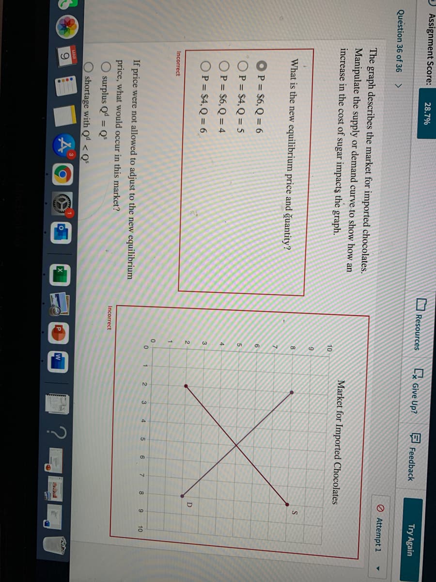 J Assignment Score:
28.7%
VResources
Lx Give Up?
E Feedback
Try Again
Question 36 of 36
Ø Attempt 1
The graph describes the market for imported chocolates.
Manipulate the supply or demand curve to show how an
increase in the cost of sugar impacts the graph.
Market for Imported Chocolates
10
9
S
8
What is the new equilibrium price and ğuantity?
7.
6
P = $6,Q = 6
P = $4, Q = 5
OP = $6,Q = 4
3
OP = $4, Q = 6
D
1
Incorrect
2
4
5
6
8
9
10
If price were not allowed to adjust to the new equilibrium
price, what would occur in this market?
Incorrect
O surplus Qª = Q°
shortage with Qª < Q°
MAR
