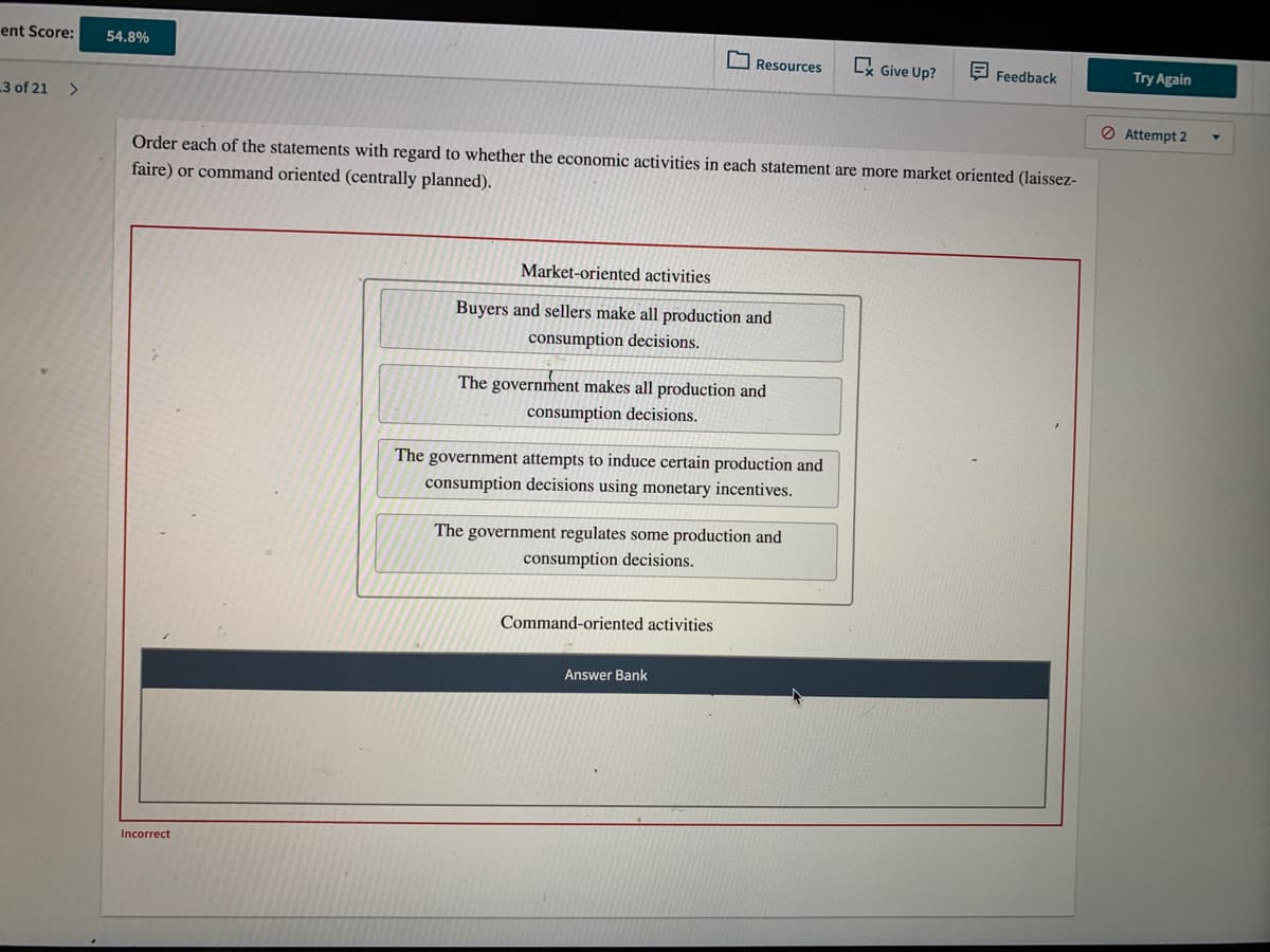 ent Score:
54.8%
O Resources
Cx Give Up?
E Feedback
Try Again
3 of 21
<>
O Attempt 2
Order each of the statements with regard to whether the economic activities in each statement are more market oriented (laissez-
faire) or command oriented (centrally planned).
Market-oriented activities
Buyers and sellers make all production and
consumption decisions.
The government makes all production and
consumption decisions.
The government attempts to induce certain production and
consumption decisions using monetary incentives.
The government regulates some production and
consumption decisions.
Command-oriented activities
Answer Bank
Incorrect
