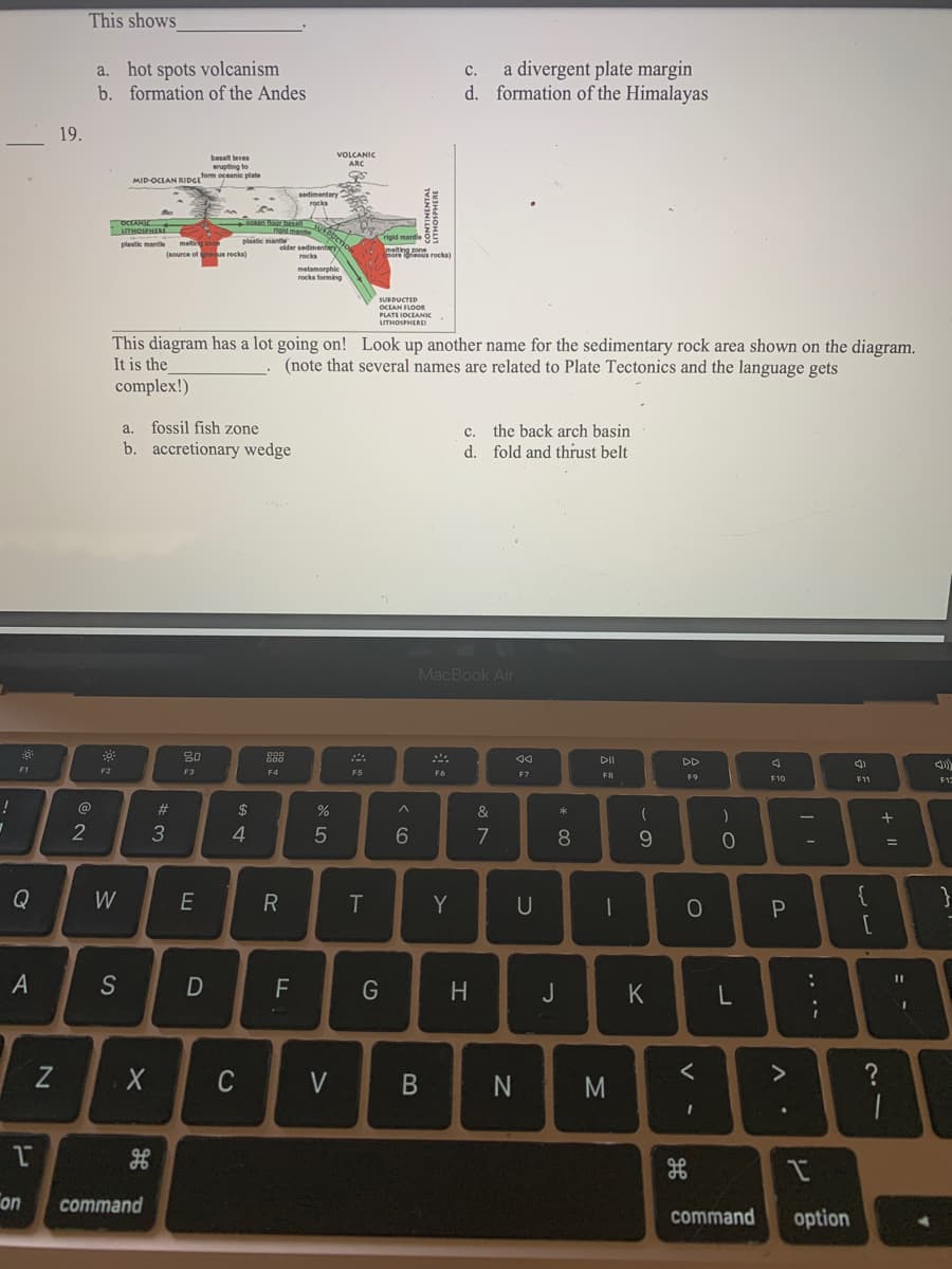 ### Plate Tectonics and Geological Features

**Question 18:**
This shows _________.
- a. hot spots volcanism
- b. formation of the Andes
- c. a divergent plate margin
- d. formation of the Himalayas

**Question 19:**
![Geological Diagram](https://via.placeholder.com/150)

This diagram has a lot going on! Look up another name for the sedimentary rock area shown on the diagram. It is the ________ (note that several names are related to Plate Tectonics and the language gets complex!).
- a. fossil fish zone
- b. accretionary wedge
- c. the back arch basin
- d. fold and thrust belt

**Diagram Explanation:**
The attached diagram showcases a cross-section of a tectonic plate boundary, specifically a convergent boundary where one plate subducts beneath another. Key features illustrated in the diagram include:

- **VOLCANIC ARC**: A chain of volcanoes that forms on the overriding tectonic plate.
- **MID-OCEAN RIDGE (spreading center)**: Indicated as the area where new oceanic crust is formed.
- **SUBDUCTION ZONE**: This is where one tectonic plate moves under another, diving into the mantle.
- **OCEANIC LITHOSPHERE**: The rigid outer layer of the earth, including the crust and upper mantle, that forms the ocean floor.
- **CONTINENTAL LITHOSPHERE**: Part of the Earth's crust that makes up continents.
- **SEDIMENTARY ROCKS**: Rocks formed by the accumulation and consolidation of mineral and organic particles.
- **METAMORPHIC ROCKS**: Rocks changed by high heat and pressure conditions.
- **IGNEOUS ROCKS**: Rocks formed through the cooling and solidification of magma or lava.
- **BASALT LAVA**: Magma erupted onto the ocean floor, forming basalt.

This intricate interplay of geological processes is key to understanding the dynamics of our planet's surface.