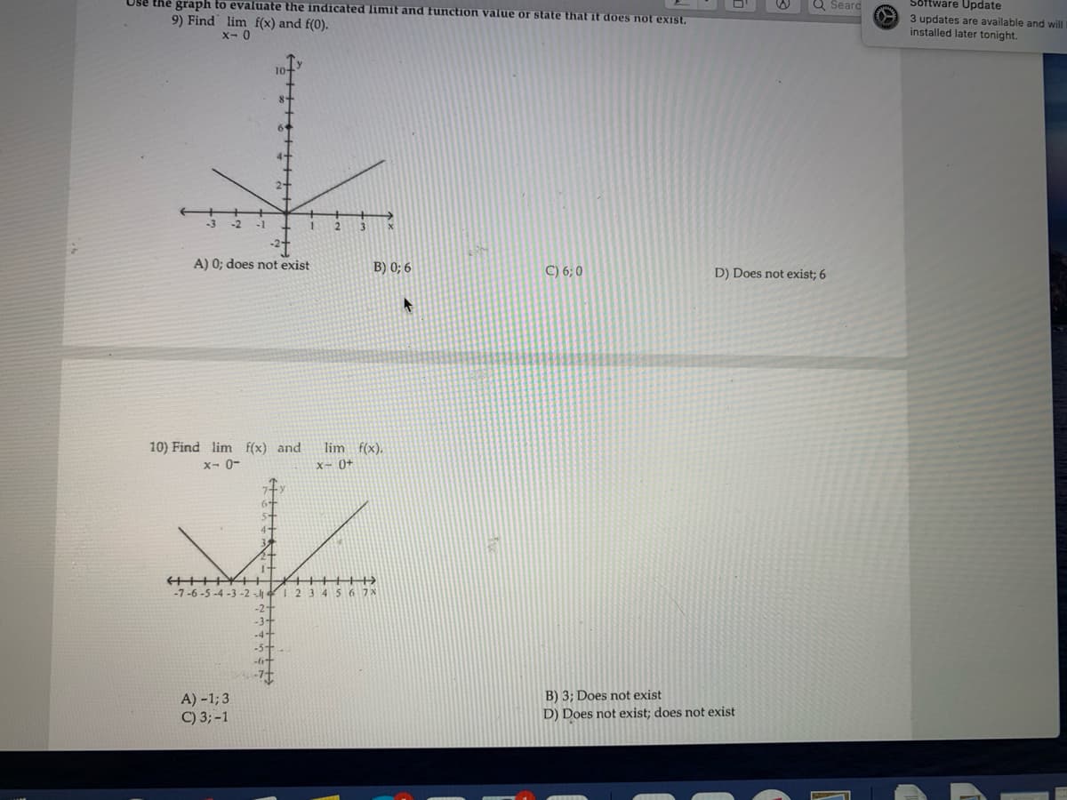 Use the graph to evaluate the indicated limit and function value or state that it does not exist.
Software Update
Q Seard
9) Find lim f(x) and f(0).
€0- 3 updates are available and will
installed later tonight.
x- 0
10
4-
2-
-1
2.
A) 0; does not exist
B) 0; 6
C) 6; 0
D) Does not exist; 6
10) Find lim f(x) and
x- 0-
lim f(x).
x- 0+
41
-7-6-5 -4 -3 -2 -l 4I 2 34567X
-2-
-3+
-4+
-5+
-6+
B) 3; Does not exist
A) -1; 3
C) 3;-1
D) Does not exist; does not exist
