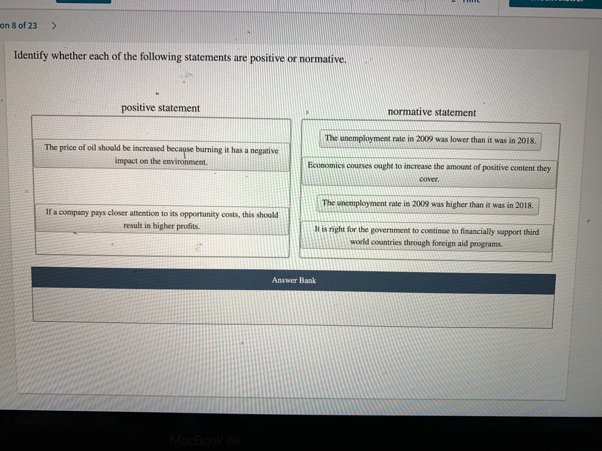 on 8 of 23
Identify whether each of the following statements are positive or normative.
positive statement
normative statement
The unemployment rate in 2009 was lower than it was in 2018.
The price of oil should be increased because burning it has a negative
impact on the environment.
Economics courses ought to increase the amount of positive content they
cover.
The unemployment rate in 2009 was higher than it was in 2018.
If a company pays closer attention to its opportunity costs, this should
result in higher profits.
It is right for the government to continue
financially support third
world countries through foreign aid programs.
Answer Bank
MacBook Air
