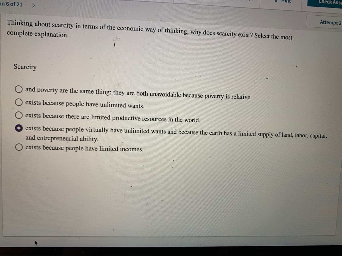 Check Answ
on 6 of 21
<>
Attempt 2
Thinking about scarcity in terms of the economic way of thinking, why does scarcity exist? Select the most
complete explanation.
Scarcity
and
poverty are the same thing; they are both unavoidable because poverty is relative.
exists because people have unlimited wants.
exists because there are limited productive resources in the world.
exists because people virtually have unlimited wants and because the earth has a limited supply of land, labor, capital,
and entrepreneurial ability.
exists because people have limited incomes.
