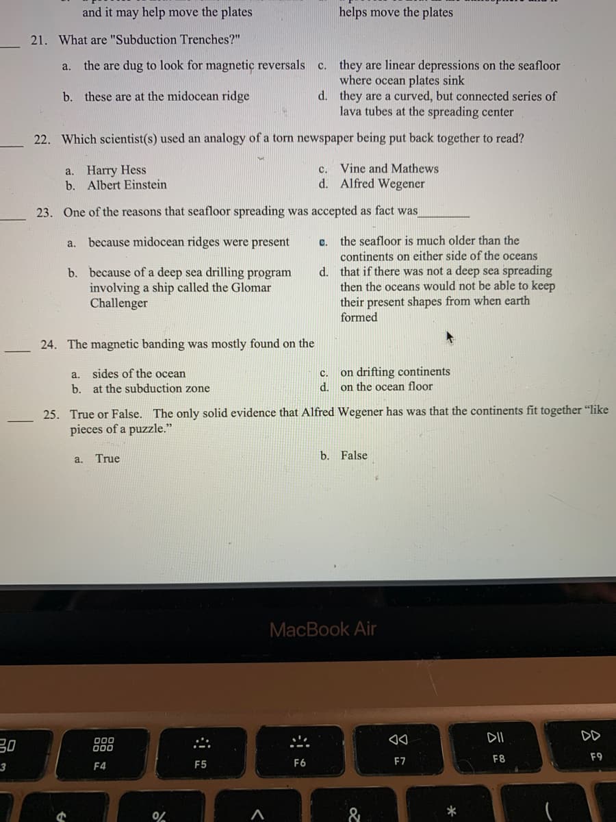 Certainly! Here is the transcription of the text from the image for educational purposes:

---

**Quiz on Plate Tectonics and Seafloor Spreading**

21. **What are "Subduction Trenches"?**
    a. they are dug to look for magnetic reversals
    b. these are at the midocean ridge
    c. they are linear depressions on the seafloor where ocean plates sink
    d. they are a curved, but connected series of lava tubes at the spreading center

22. **Which scientist(s) used an analogy of a torn newspaper being put back together to read?**
    a. Harry Hess
    b. Albert Einstein
    c. Vine and Mathews
    d. Alfred Wegener

23. **One of the reasons that seafloor spreading was accepted as fact was:**
    a. because midocean ridges were present
    b. because of a deep sea drilling program involving a ship called the Glomar Challenger
    c. the seafloor is much older than the continents on either side of the oceans
    d. that if there was not a deep sea spreading then the oceans would not be able to keep their present shapes from when earth formed

24. **The magnetic banding was mostly found on the:**
    a. sides of the ocean
    b. at the subduction zone
    c. on drifting continents
    d. on the ocean floor

25. **True or False: The only solid evidence that Alfred Wegener has was that the continents fit together "like pieces of a puzzle."**
    a. True
    b. False