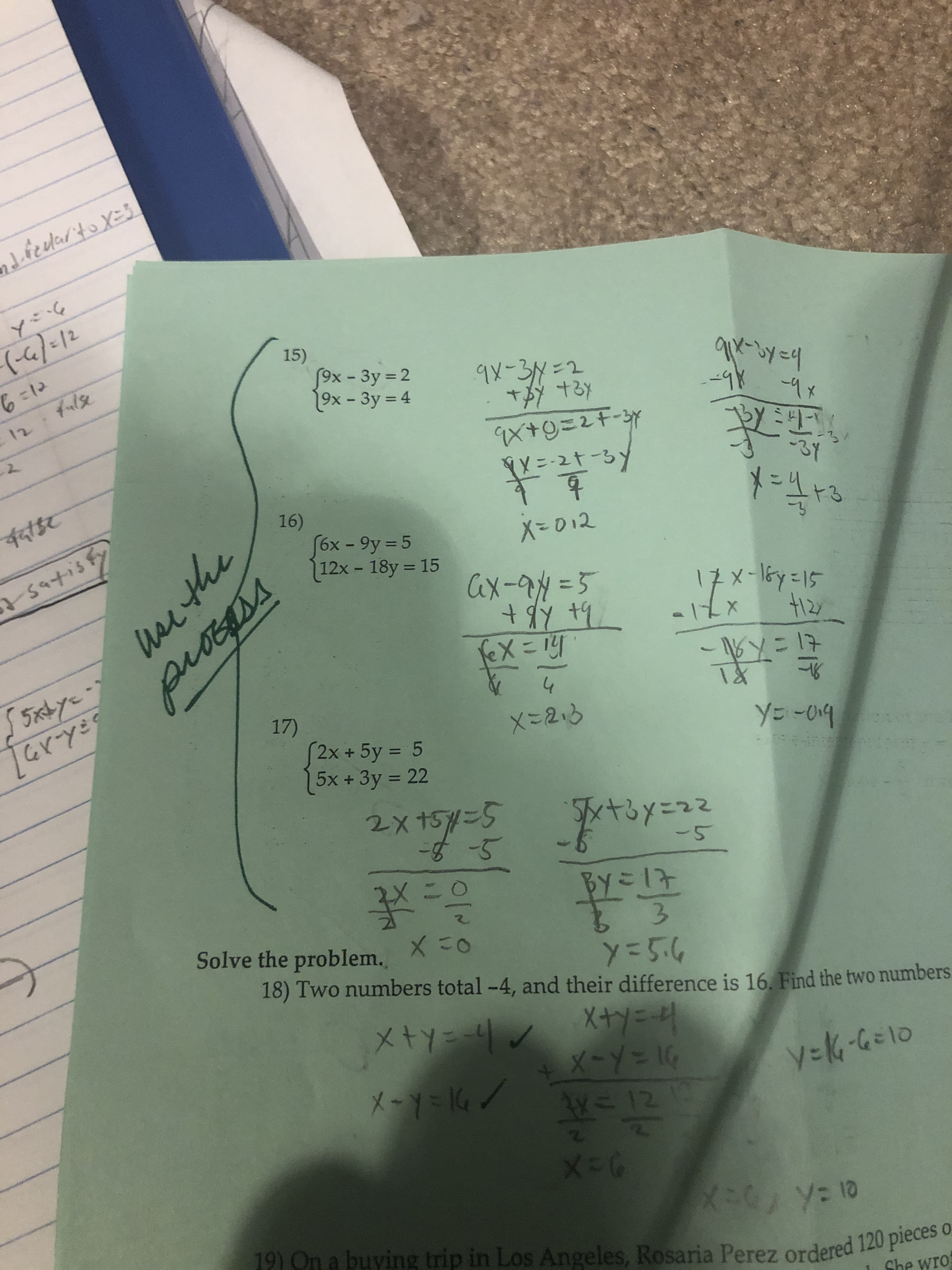 dfedarto X=3
(-6/=12
15)
6=12
fox- 3y 2
19x - 3y = 4
9x-3N=2
%3D
-98 -9x
%3D
12
9X+9=2F-3Y
ÝY=-2t-3)
-3Y
पदाईट
16)
%3D
fox - 9y = 5
12x- 18y = 15
X=012
%3D
75atisFy
Cax-94=5
x-16y=15
The hBt
-16y=17
55ixbye-
17)
X-2.3
YE-O19
S2x+5y = 5
5x +3y 22
%3D
%3D
2x15=5
-5
BY=17
Solve the problem.
3.
18) Two numbers total -4, and their difference is 16. Find the two numbers
x-Y%=D1G
1W=12
2\
X-Y=K6/
y=K-G=10
19) On a buying trip in Los Angeles, Rosaria Perez ordered 120 pieces o
She wro
hrthe
