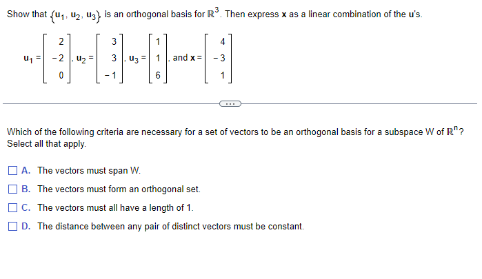 Show that (u₁, U₂, U3} is an orthogonal basis for R³. Then express x as a linear combination of the u's.
U₁
2
U₂
3
U3
6
and x =
4
Which of the following criteria are necessary for a set of vectors to be an orthogonal basis for a subspace W of R?
Select all that apply.
A. The vectors must span W.
B. The vectors must form an orthogonal set.
C. The vectors must all have a length of 1.
D. The distance between any pair of distinct vectors must be constant.