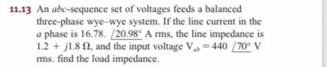 11.13 An abc-sequence set of voltages feeds a balanced
three-phase wye-wye system. If the line current in the
a phase is 16.78. /20.98° A rms, the line impedance is
1.2 + jl.8 0, and the input voltage V= 440 /70° V
ms. find the load impedance.
