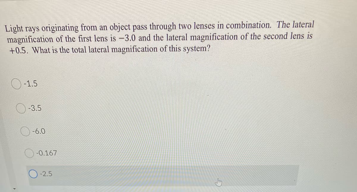 Light rays originating from an object pass through two lenses in combination. The lateral
magnification of the first lens is -3.0 and the lateral magnification of the second lens is
+0.5. What is the total lateral magnification of this system?
-1.5
O-3.5
O-6.0
-0.167
-2.5
