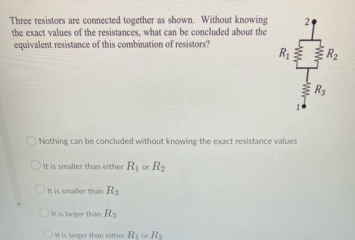 Three resistors are connected together as shown. Without knowing
the exact values of the resistances, what can be concluded about the
equivalent resistance of this combination of resistors?
R1 E
R2
R3
O Nothing can be concluded without knowing the exact resistance values
O It is smaller than either R, or R2
O It is smaller than R3
O It is larger than R3
O It is larger than either R1 or R2
