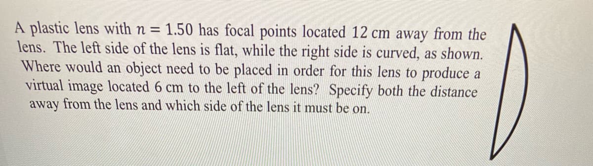 A plastic lens with n = 1.50 has focal points located 12 cm away from the
lens. The left side of the lens is flat, while the right side is curved, as shown.
Where would an object need to be placed in order for this lens to produce a
virtual image located 6 cm to the left of the lens? Specify both the distance
away from the lens and which side of the lens it must be on.
